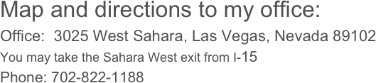 Map and directions to my office:
Office:  3025 West Sahara, Las Vegas, Nevada 89102
You may take the Sahara West exit from I-15
Phone: 702-822-1188